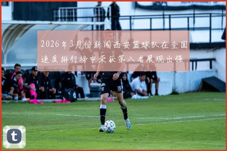2026年3月份新闻西安篮球队在全国速度排行榜中荣获第八名展现出强劲实力与潜力