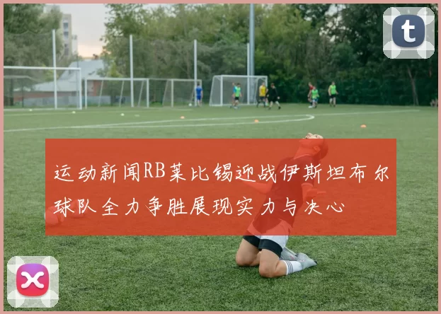 运动新闻RB莱比锡迎战伊斯坦布尔球队全力争胜展现实力与决心