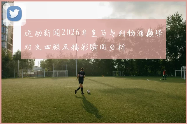 运动新闻2026年皇马与利物浦巅峰对决回顾及精彩瞬间分析