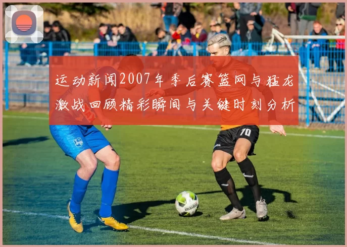 运动新闻2007年季后赛篮网与猛龙激战回顾精彩瞬间与关键时刻分析