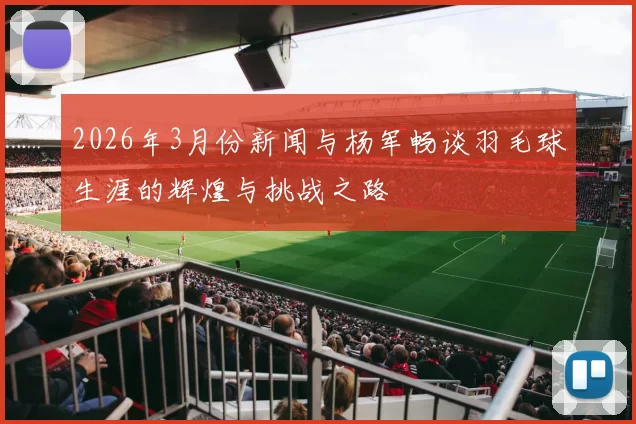2026年3月份新闻与杨军畅谈羽毛球生涯的辉煌与挑战之路
