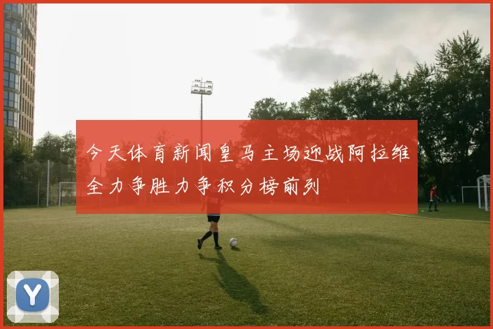 今天体育新闻皇马主场迎战阿拉维全力争胜力争积分榜前列